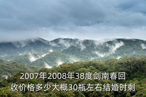 2007年2008年38度剑南春回收价格多少大概30瓶左右结婚时剩