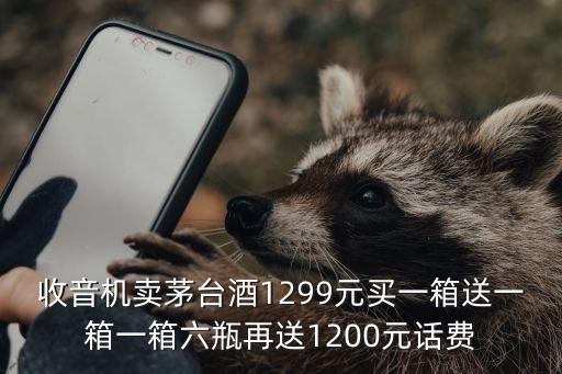 收音机卖茅台酒1299元买一箱送一箱一箱六瓶再送1200元话费