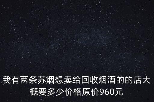 我有两条苏烟想卖给回收烟酒的的店大概要多少价格原价960元