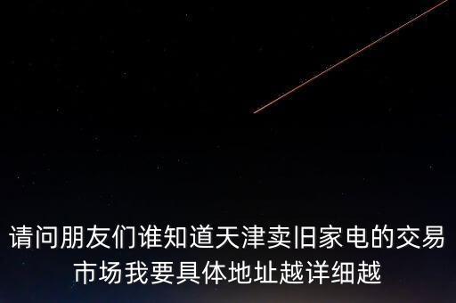 天津小家电回收，请问朋友们谁知道天津卖旧家电的交易市场我要具体地址越详细越
