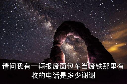 请问我有一辆报废面包车当废铁那里有收的电话是多少谢谢