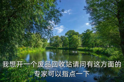 我想开一个废品回收站请问有这方面的专家可以指点一下