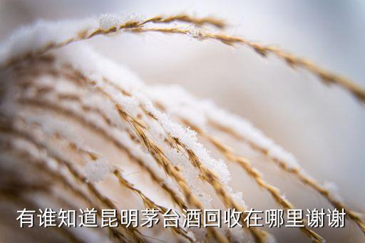 有谁知道昆明茅台酒回收在哪里谢谢