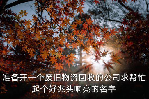 准备开一个废旧物资回收的公司求帮忙起个好兆头响亮的名字