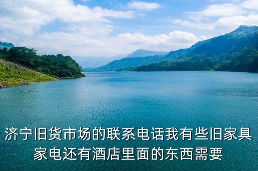 曲阜二手家具旧货市场电话，济宁旧货市场的联系电话我有些旧家具家电还有酒店里面的东西需要