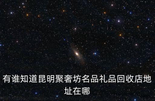 有谁知道昆明聚奢坊名品礼品回收店地址在哪