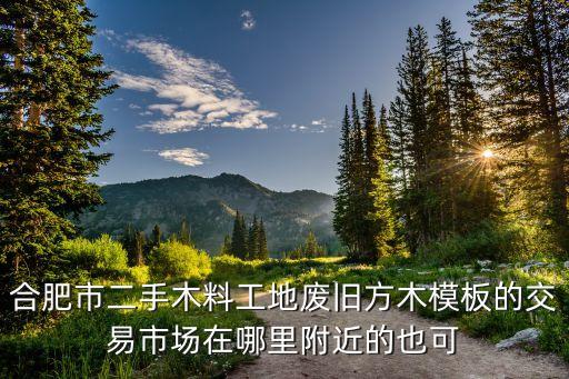 合肥市二手木料工地废旧方木模板的交易市场在哪里附近的也可