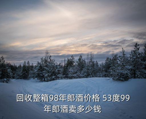 回收整箱98年郎酒价格 53度99年郎酒卖多少钱