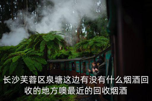 长沙芙蓉区泉塘这边有没有什么烟酒回收的地方噢最近的回收烟酒