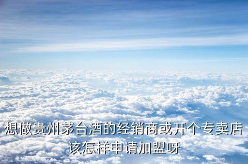 想做贵州茅台酒的经销商或开个专卖店该怎样申请加盟呀
