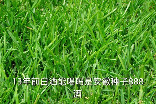 便宜的白酒会过期吗，13年前白酒能喝吗是安徽种子888酒