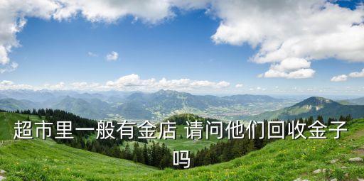 超市里一般有金店 请问他们回收金子吗