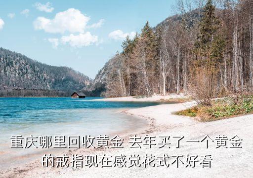 重庆哪里回收黄金 去年买了一个黄金的戒指现在感觉花式不好看