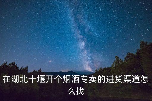 在湖北十堰开个烟酒专卖的进货渠道怎么找