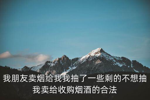我朋友卖烟给我我抽了一些剩的不想抽我卖给收购烟酒的合法