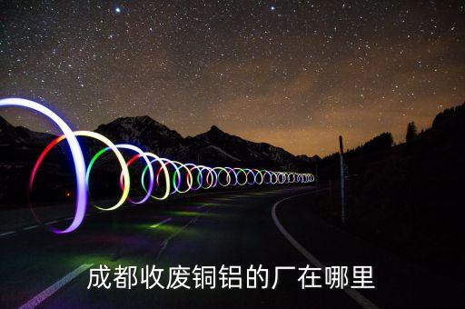 成都收废铜铝的厂在哪里