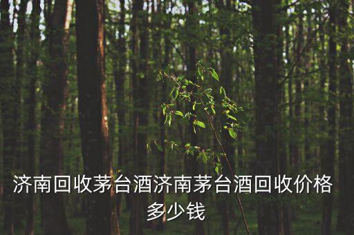 济南回收茅台酒济南茅台酒回收价格 多少钱