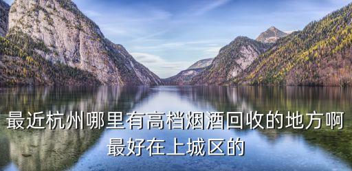 最近杭州哪里有高档烟酒回收的地方啊最好在上城区的