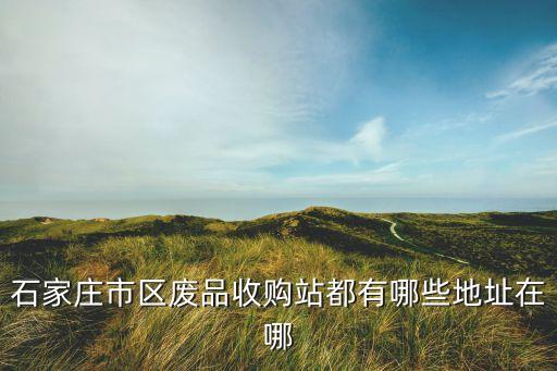 石家庄市区废品收购站都有哪些地址在哪