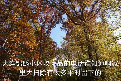 大连锦绣小区收废品的电话谁知道啊家里大扫除有太多平时留下的