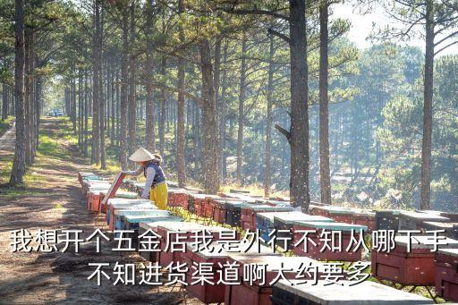 我想开个五金店我是外行不知从哪下手不知进货渠道啊大约要多