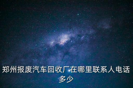 郑州报废汽车回收厂在哪里联系人电话多少