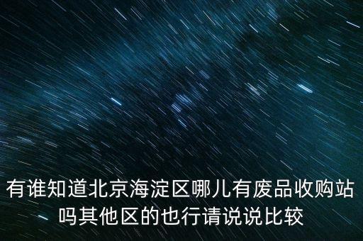有谁知道北京海淀区哪儿有废品收购站吗其他区的也行请说说比较