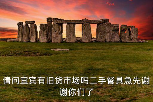 请问宜宾有旧货市场吗二手餐具急先谢谢你们了