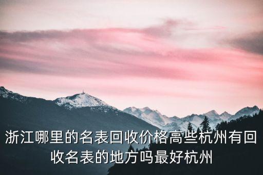 浙江哪里的名表回收价格高些杭州有回收名表的地方吗最好杭州