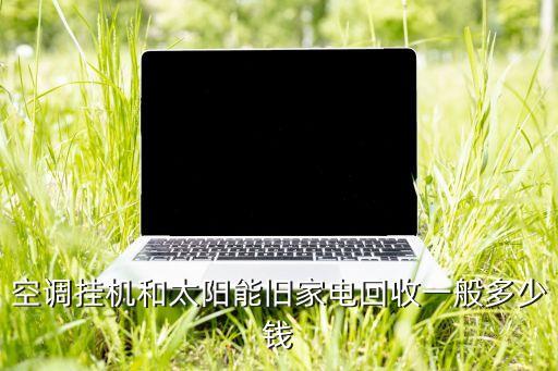 上门收购旧家具家电多少钱，空调挂机和太阳能旧家电回收一般多少钱