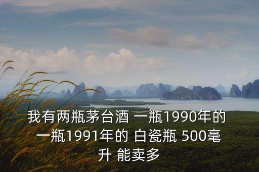 我有两瓶茅台酒 一瓶1990年的 一瓶1991年的 白瓷瓶 500毫升 能卖多