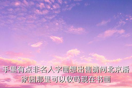 手里有点非名人字画想出售请问北京潘家园那里可以收吗现在书画