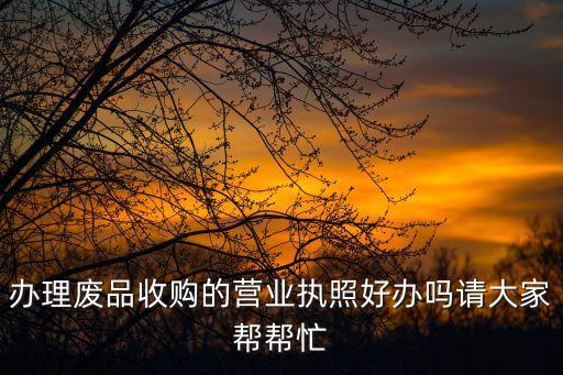 收废旧营业执照好办吗，问一下在义乌办一个废品收购站的营业执照好不好办的
