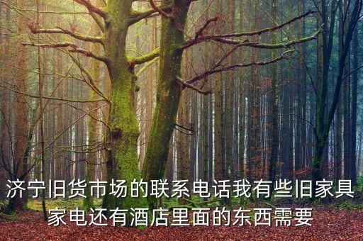 附近二手家具旧货市场电话，济宁旧货市场的联系电话我有些旧家具家电还有酒店里面的东西需要