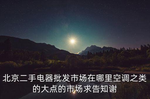 北京二手电器批发市场在哪里空调之类的大点的市场求告知谢