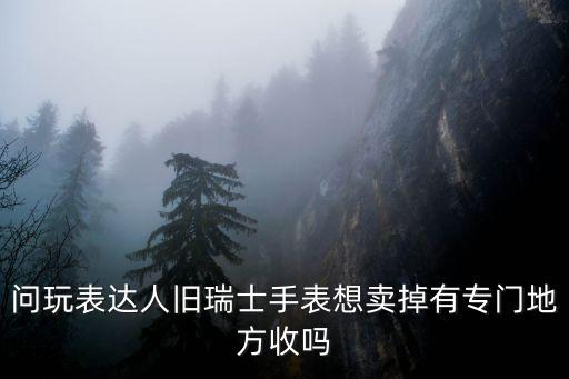 问玩表达人旧瑞士手表想卖掉有专门地方收吗