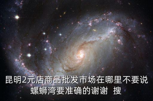 昆明2元店商品批发市场在哪里不要说螺蛳湾要准确的谢谢  搜