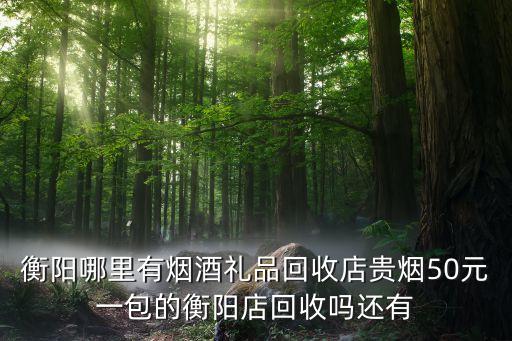衡阳哪里有烟酒礼品回收店贵烟50元一包的衡阳店回收吗还有