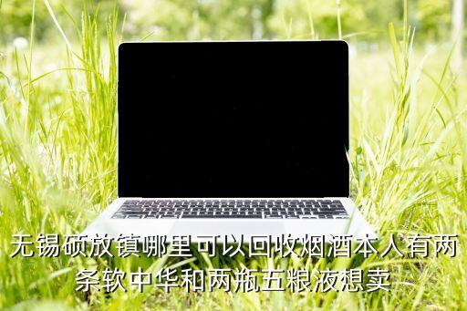 无锡硕放镇哪里可以回收烟酒本人有两条软中华和两瓶五粮液想卖