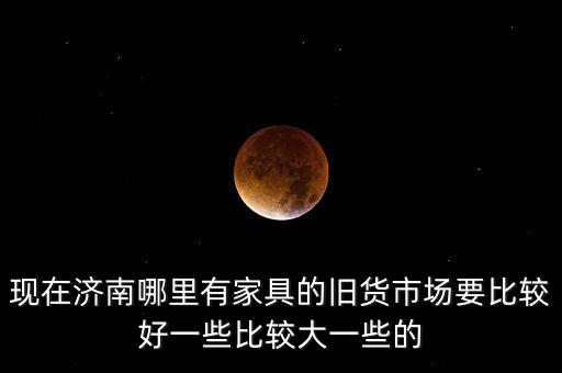 现在济南哪里有家具的旧货市场要比较好一些比较大一些的