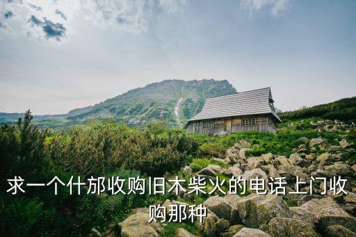 附近收废木料的电话，求一个什邡收购旧木柴火的电话上门收购那种