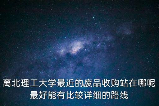 离北理工大学最近的废品收购站在哪呢最好能有比较详细的路线