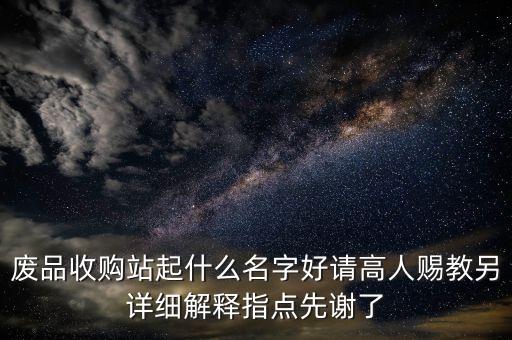 废品收购站起什么名字好请高人赐教另详细解释指点先谢了