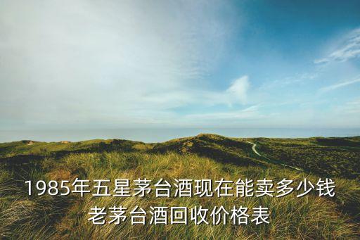 1985年五星茅台酒现在能卖多少钱老茅台酒回收价格表