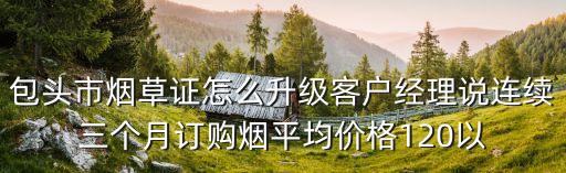 包头市烟草证怎么升级客户经理说连续三个月订购烟平均价格120以