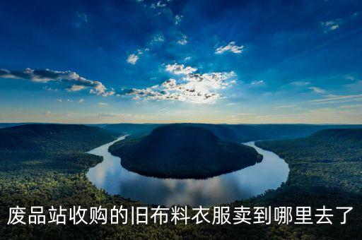 废品站收购的旧布料衣服卖到哪里去了