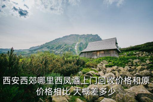 西安西郊哪里西凤酒上门回收价格和原价格相比 大概差多少