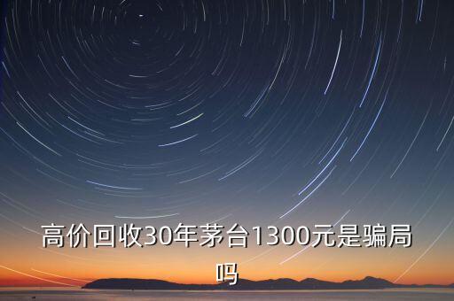 高价收茅台酒是真的吗还是假的，高价回收30年茅台1300元是骗局吗