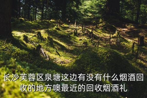 长沙芙蓉区泉塘这边有没有什么烟酒回收的地方噢最近的回收烟酒礼