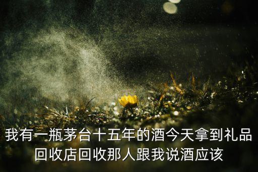 我有一瓶茅台十五年的酒今天拿到礼品回收店回收那人跟我说酒应该